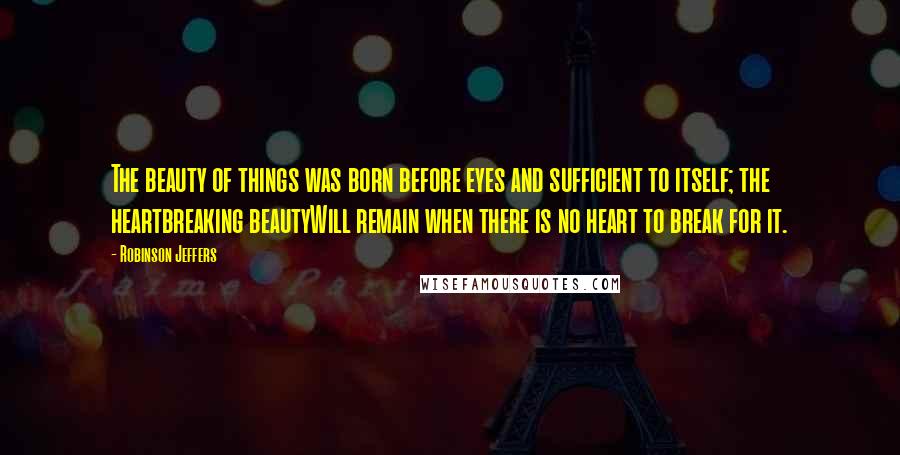 Robinson Jeffers Quotes: The beauty of things was born before eyes and sufficient to itself; the heartbreaking beautyWill remain when there is no heart to break for it.