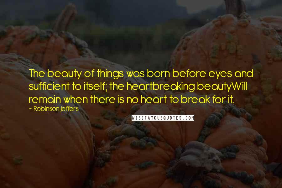 Robinson Jeffers Quotes: The beauty of things was born before eyes and sufficient to itself; the heartbreaking beautyWill remain when there is no heart to break for it.