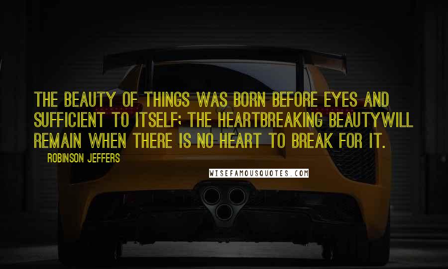 Robinson Jeffers Quotes: The beauty of things was born before eyes and sufficient to itself; the heartbreaking beautyWill remain when there is no heart to break for it.