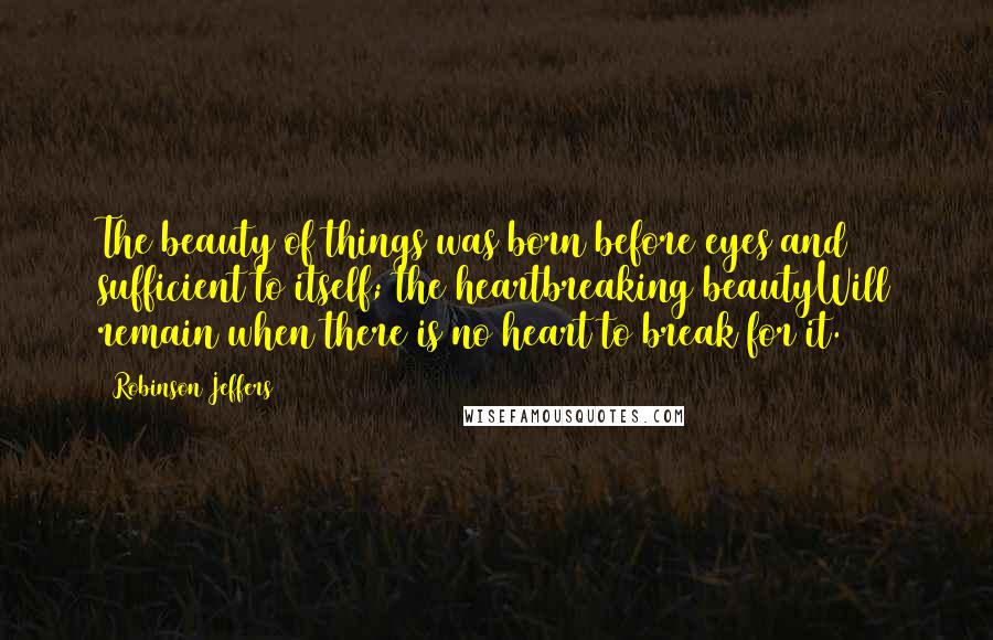 Robinson Jeffers Quotes: The beauty of things was born before eyes and sufficient to itself; the heartbreaking beautyWill remain when there is no heart to break for it.