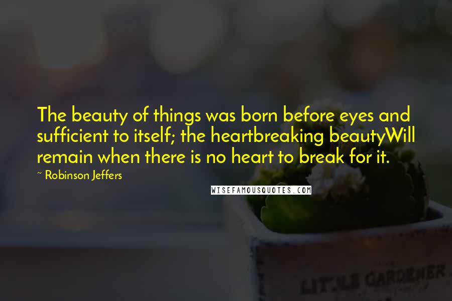 Robinson Jeffers Quotes: The beauty of things was born before eyes and sufficient to itself; the heartbreaking beautyWill remain when there is no heart to break for it.