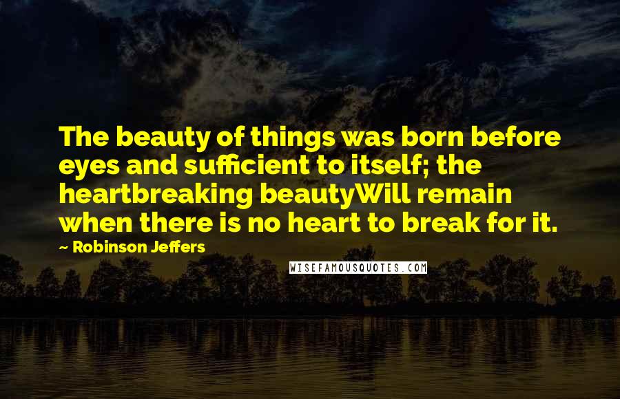 Robinson Jeffers Quotes: The beauty of things was born before eyes and sufficient to itself; the heartbreaking beautyWill remain when there is no heart to break for it.