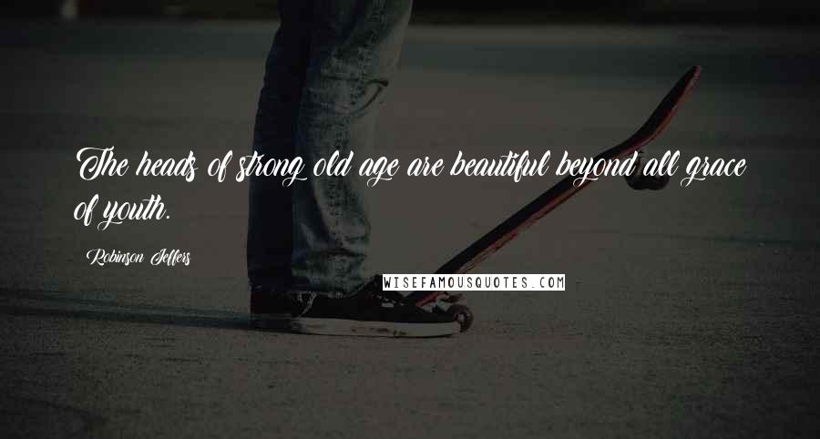 Robinson Jeffers Quotes: The heads of strong old age are beautiful beyond all grace of youth.