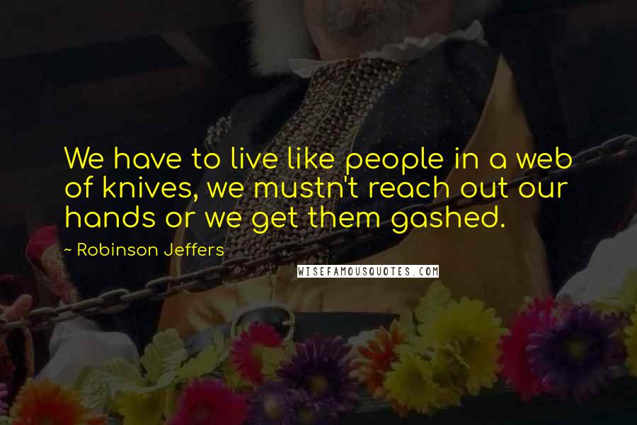 Robinson Jeffers Quotes: We have to live like people in a web of knives, we mustn't reach out our hands or we get them gashed.