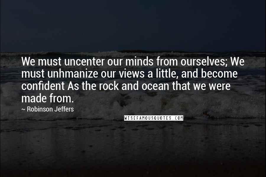 Robinson Jeffers Quotes: We must uncenter our minds from ourselves; We must unhmanize our views a little, and become confident As the rock and ocean that we were made from.