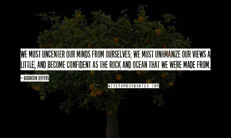 Robinson Jeffers Quotes: We must uncenter our minds from ourselves; We must unhmanize our views a little, and become confident As the rock and ocean that we were made from.