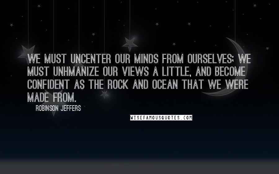 Robinson Jeffers Quotes: We must uncenter our minds from ourselves; We must unhmanize our views a little, and become confident As the rock and ocean that we were made from.