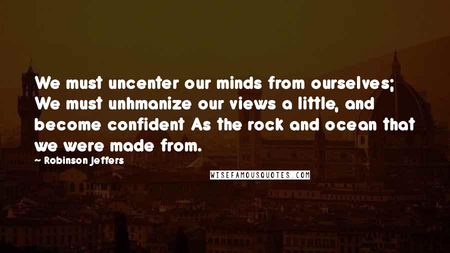 Robinson Jeffers Quotes: We must uncenter our minds from ourselves; We must unhmanize our views a little, and become confident As the rock and ocean that we were made from.