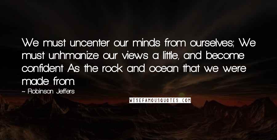 Robinson Jeffers Quotes: We must uncenter our minds from ourselves; We must unhmanize our views a little, and become confident As the rock and ocean that we were made from.