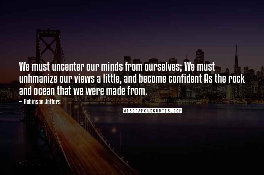 Robinson Jeffers Quotes: We must uncenter our minds from ourselves; We must unhmanize our views a little, and become confident As the rock and ocean that we were made from.