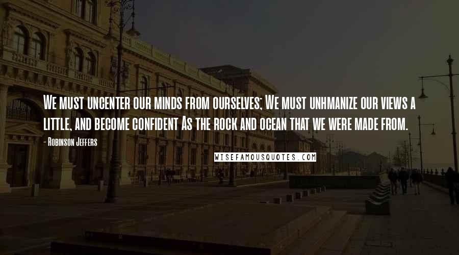 Robinson Jeffers Quotes: We must uncenter our minds from ourselves; We must unhmanize our views a little, and become confident As the rock and ocean that we were made from.