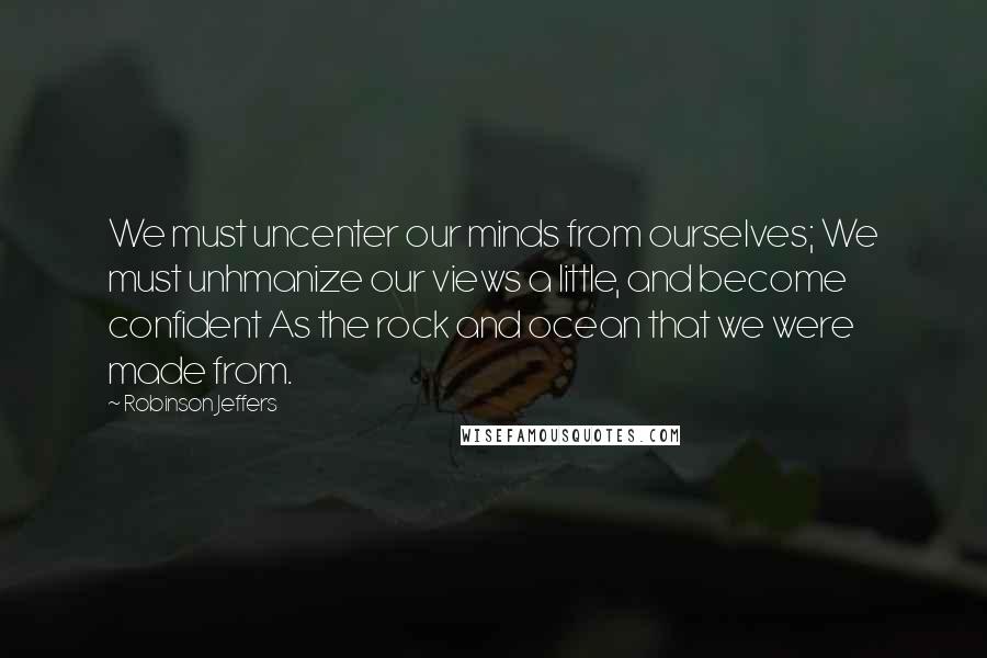 Robinson Jeffers Quotes: We must uncenter our minds from ourselves; We must unhmanize our views a little, and become confident As the rock and ocean that we were made from.