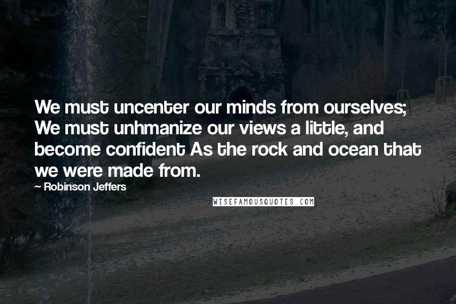 Robinson Jeffers Quotes: We must uncenter our minds from ourselves; We must unhmanize our views a little, and become confident As the rock and ocean that we were made from.