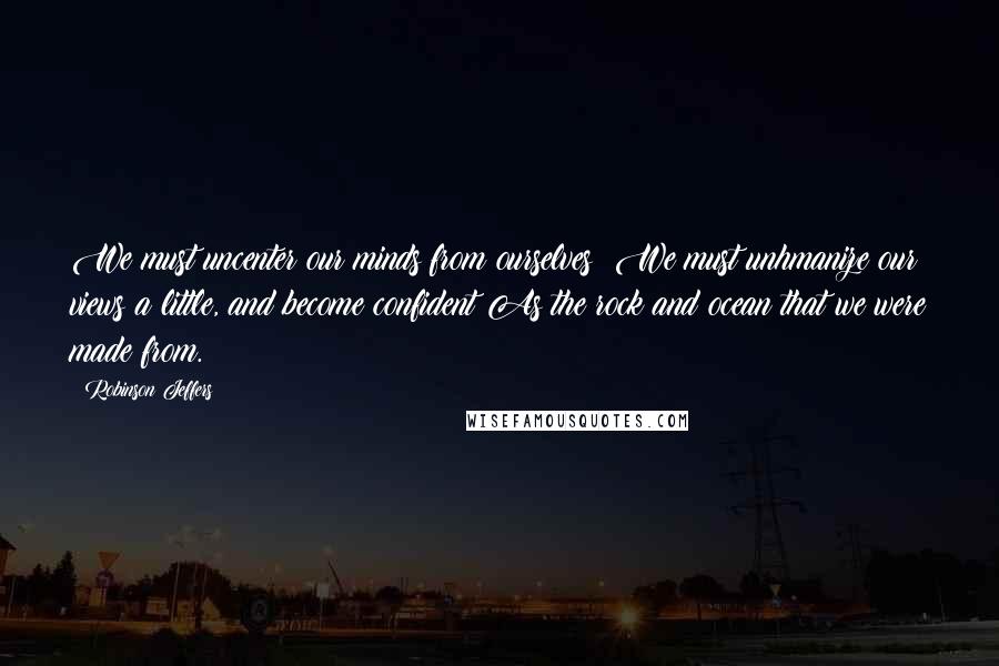 Robinson Jeffers Quotes: We must uncenter our minds from ourselves; We must unhmanize our views a little, and become confident As the rock and ocean that we were made from.