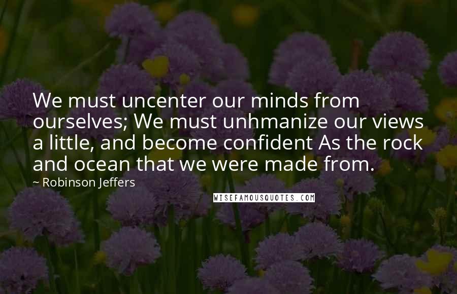 Robinson Jeffers Quotes: We must uncenter our minds from ourselves; We must unhmanize our views a little, and become confident As the rock and ocean that we were made from.