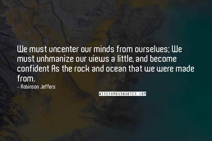 Robinson Jeffers Quotes: We must uncenter our minds from ourselves; We must unhmanize our views a little, and become confident As the rock and ocean that we were made from.