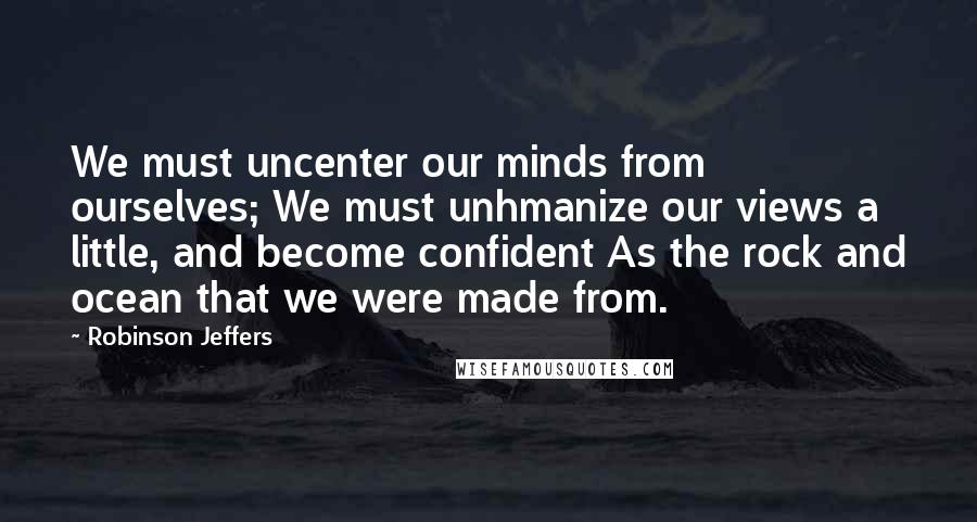 Robinson Jeffers Quotes: We must uncenter our minds from ourselves; We must unhmanize our views a little, and become confident As the rock and ocean that we were made from.