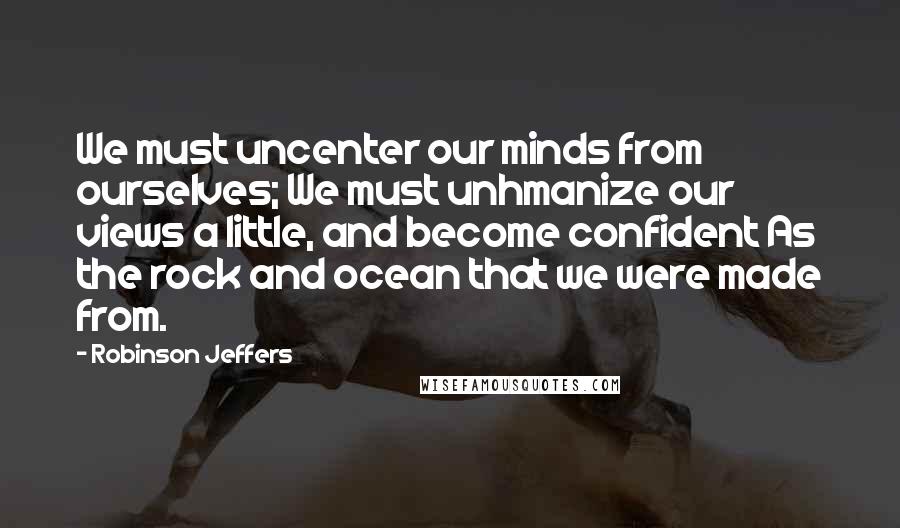 Robinson Jeffers Quotes: We must uncenter our minds from ourselves; We must unhmanize our views a little, and become confident As the rock and ocean that we were made from.