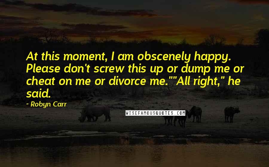 Robyn Carr Quotes: At this moment, I am obscenely happy. Please don't screw this up or dump me or cheat on me or divorce me.""All right," he said.