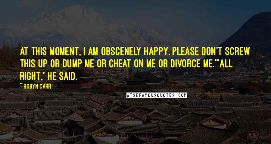 Robyn Carr Quotes: At this moment, I am obscenely happy. Please don't screw this up or dump me or cheat on me or divorce me.""All right," he said.