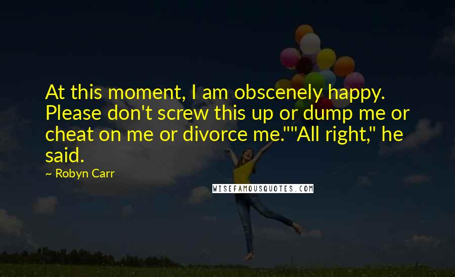 Robyn Carr Quotes: At this moment, I am obscenely happy. Please don't screw this up or dump me or cheat on me or divorce me.""All right," he said.