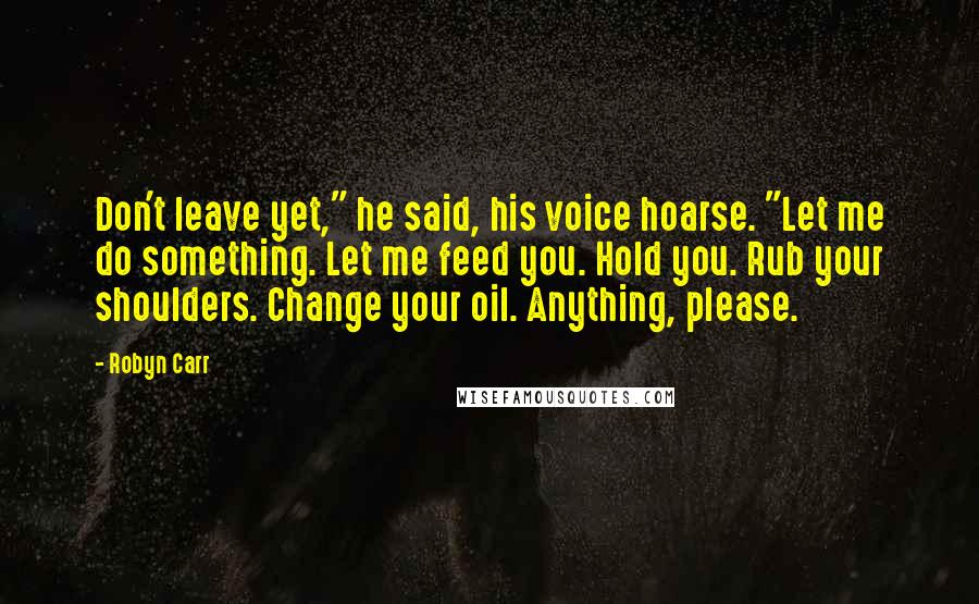 Robyn Carr Quotes: Don't leave yet," he said, his voice hoarse. "Let me do something. Let me feed you. Hold you. Rub your shoulders. Change your oil. Anything, please.