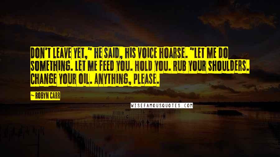 Robyn Carr Quotes: Don't leave yet," he said, his voice hoarse. "Let me do something. Let me feed you. Hold you. Rub your shoulders. Change your oil. Anything, please.