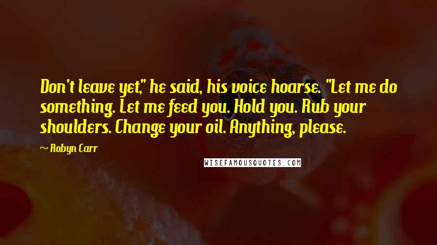 Robyn Carr Quotes: Don't leave yet," he said, his voice hoarse. "Let me do something. Let me feed you. Hold you. Rub your shoulders. Change your oil. Anything, please.