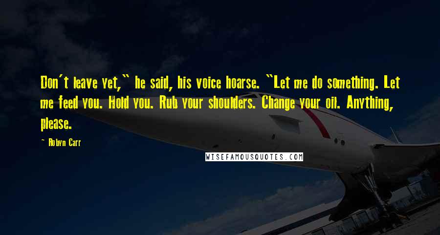 Robyn Carr Quotes: Don't leave yet," he said, his voice hoarse. "Let me do something. Let me feed you. Hold you. Rub your shoulders. Change your oil. Anything, please.