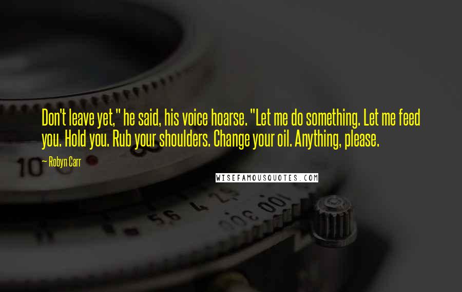 Robyn Carr Quotes: Don't leave yet," he said, his voice hoarse. "Let me do something. Let me feed you. Hold you. Rub your shoulders. Change your oil. Anything, please.