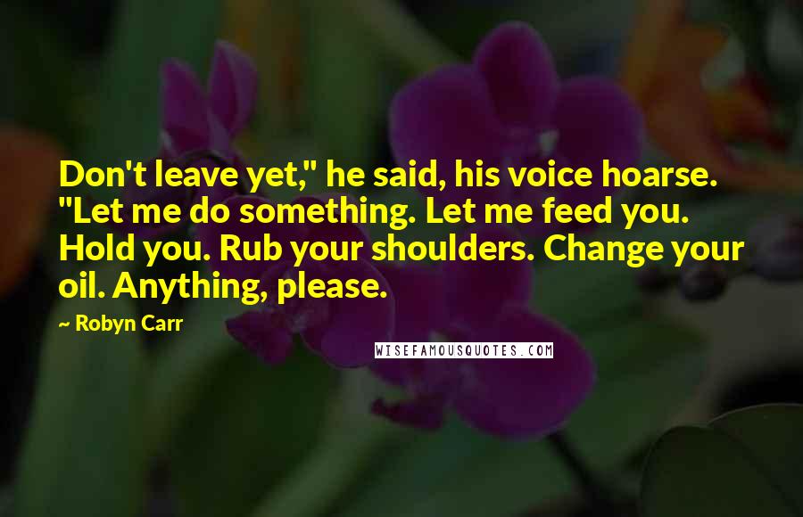Robyn Carr Quotes: Don't leave yet," he said, his voice hoarse. "Let me do something. Let me feed you. Hold you. Rub your shoulders. Change your oil. Anything, please.