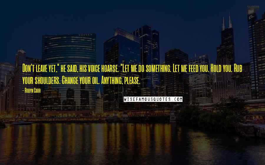 Robyn Carr Quotes: Don't leave yet," he said, his voice hoarse. "Let me do something. Let me feed you. Hold you. Rub your shoulders. Change your oil. Anything, please.