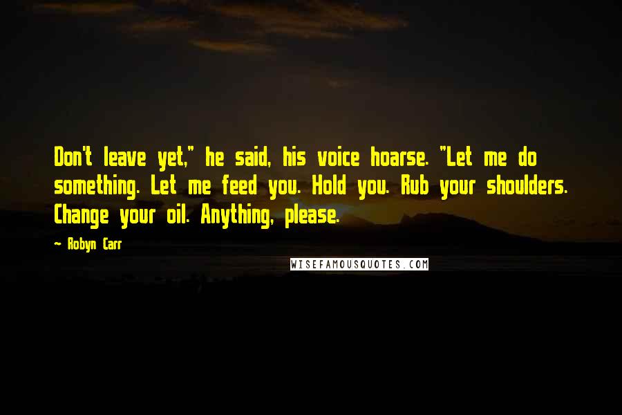 Robyn Carr Quotes: Don't leave yet," he said, his voice hoarse. "Let me do something. Let me feed you. Hold you. Rub your shoulders. Change your oil. Anything, please.