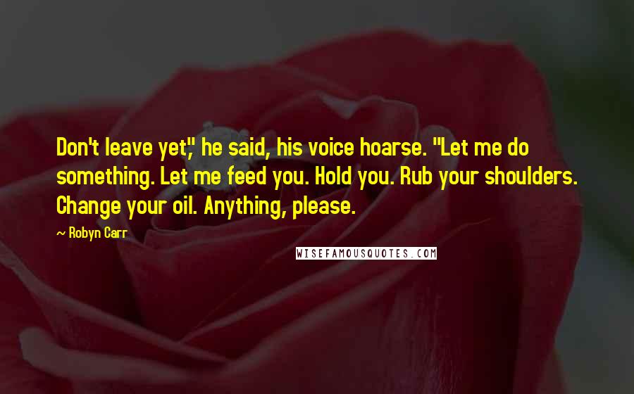 Robyn Carr Quotes: Don't leave yet," he said, his voice hoarse. "Let me do something. Let me feed you. Hold you. Rub your shoulders. Change your oil. Anything, please.