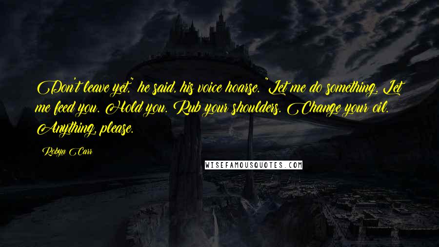 Robyn Carr Quotes: Don't leave yet," he said, his voice hoarse. "Let me do something. Let me feed you. Hold you. Rub your shoulders. Change your oil. Anything, please.