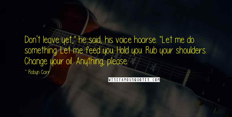 Robyn Carr Quotes: Don't leave yet," he said, his voice hoarse. "Let me do something. Let me feed you. Hold you. Rub your shoulders. Change your oil. Anything, please.