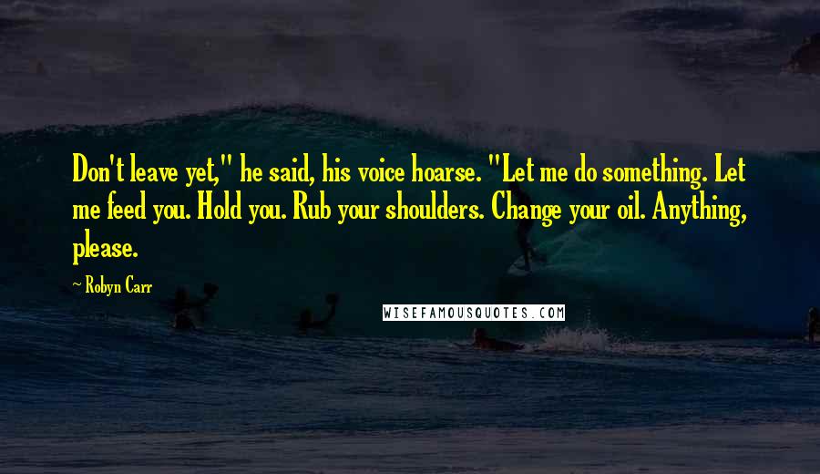 Robyn Carr Quotes: Don't leave yet," he said, his voice hoarse. "Let me do something. Let me feed you. Hold you. Rub your shoulders. Change your oil. Anything, please.