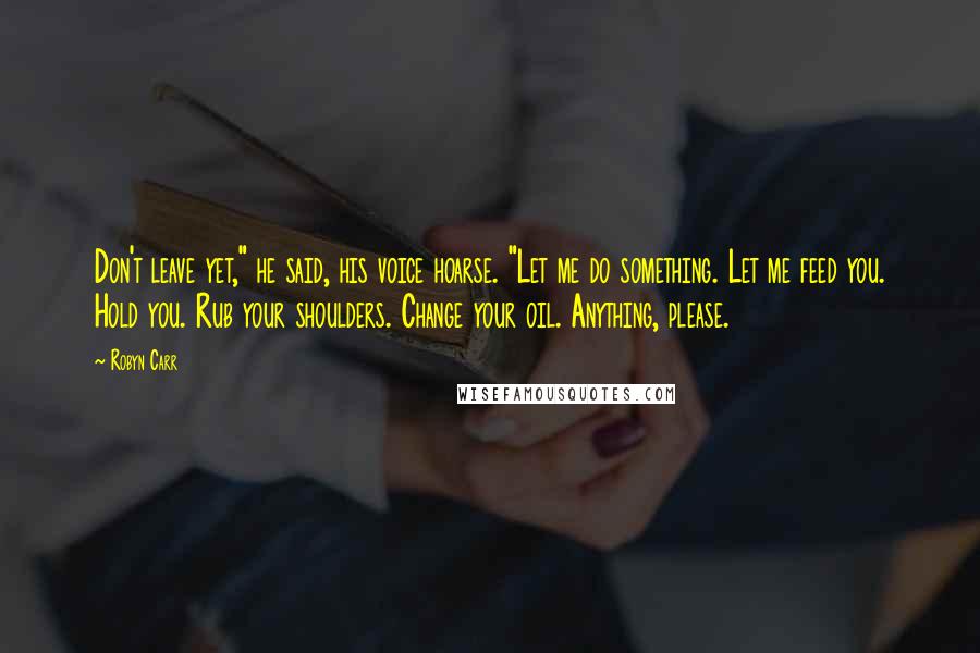 Robyn Carr Quotes: Don't leave yet," he said, his voice hoarse. "Let me do something. Let me feed you. Hold you. Rub your shoulders. Change your oil. Anything, please.