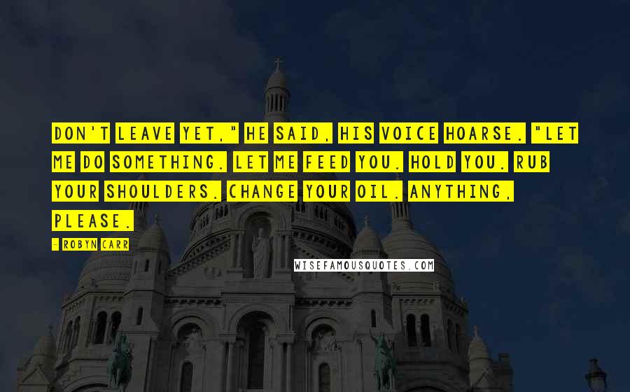 Robyn Carr Quotes: Don't leave yet," he said, his voice hoarse. "Let me do something. Let me feed you. Hold you. Rub your shoulders. Change your oil. Anything, please.