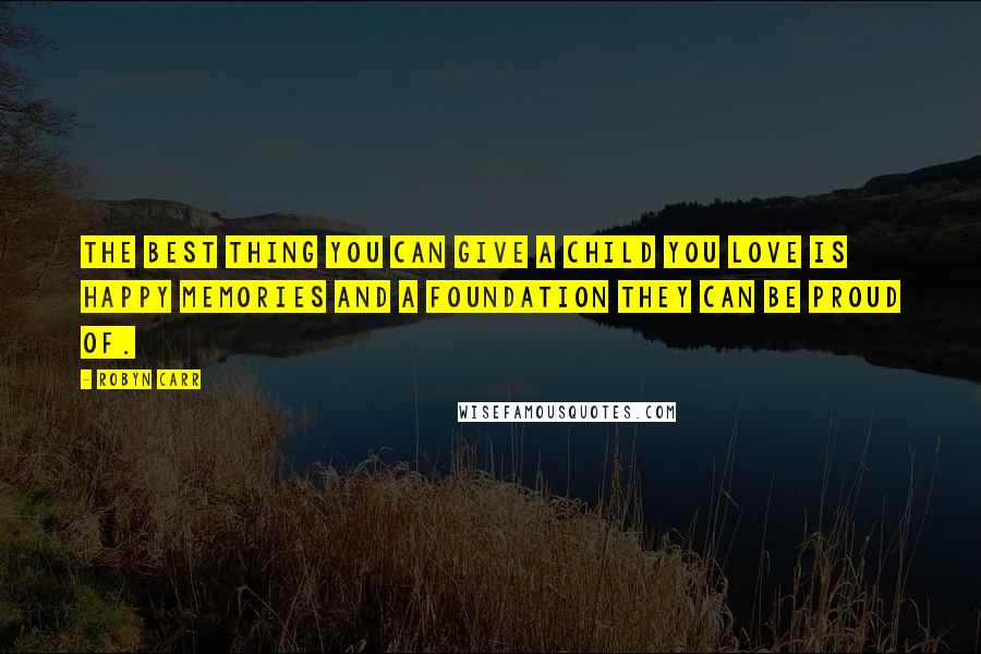 Robyn Carr Quotes: The best thing you can give a child you love is happy memories and a foundation they can be proud of.