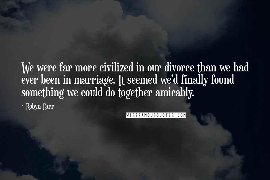 Robyn Carr Quotes: We were far more civilized in our divorce than we had ever been in marriage. It seemed we'd finally found something we could do together amicably.