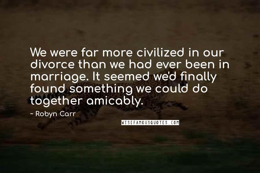 Robyn Carr Quotes: We were far more civilized in our divorce than we had ever been in marriage. It seemed we'd finally found something we could do together amicably.