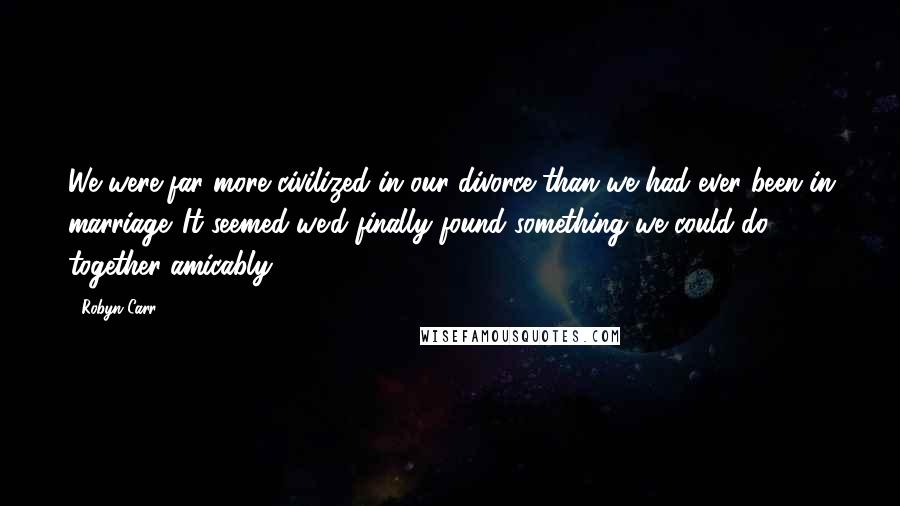 Robyn Carr Quotes: We were far more civilized in our divorce than we had ever been in marriage. It seemed we'd finally found something we could do together amicably.