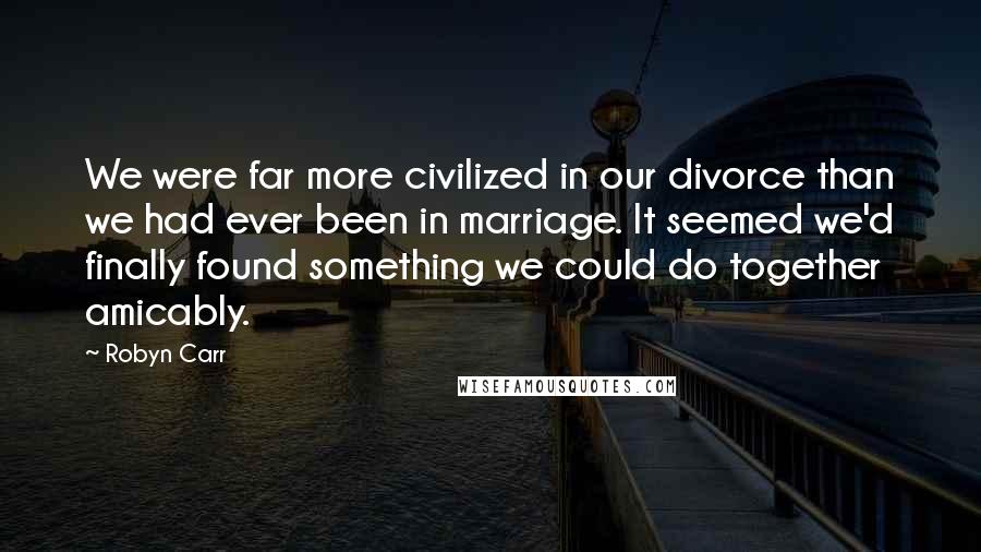 Robyn Carr Quotes: We were far more civilized in our divorce than we had ever been in marriage. It seemed we'd finally found something we could do together amicably.