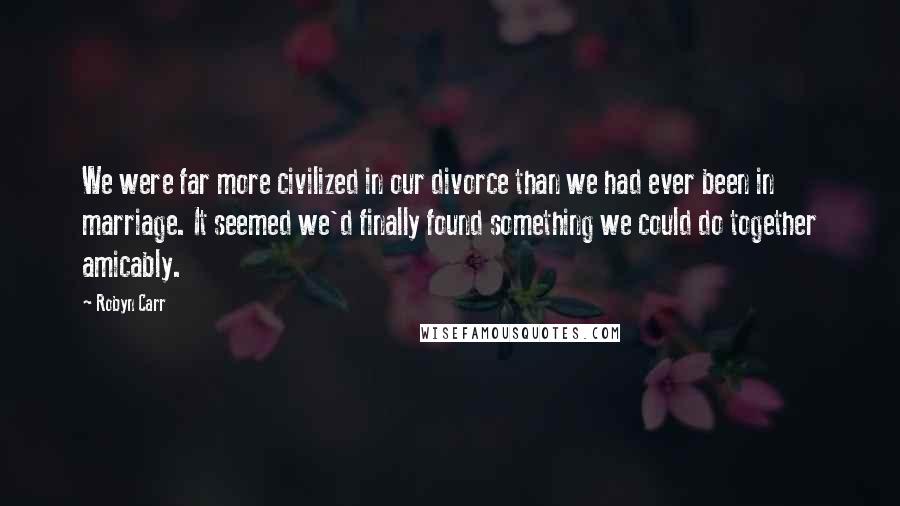 Robyn Carr Quotes: We were far more civilized in our divorce than we had ever been in marriage. It seemed we'd finally found something we could do together amicably.