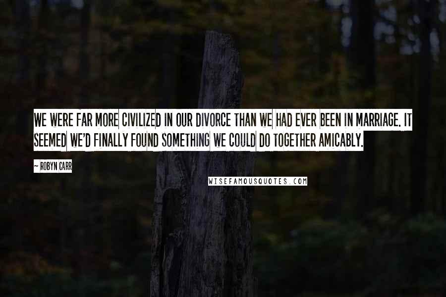 Robyn Carr Quotes: We were far more civilized in our divorce than we had ever been in marriage. It seemed we'd finally found something we could do together amicably.