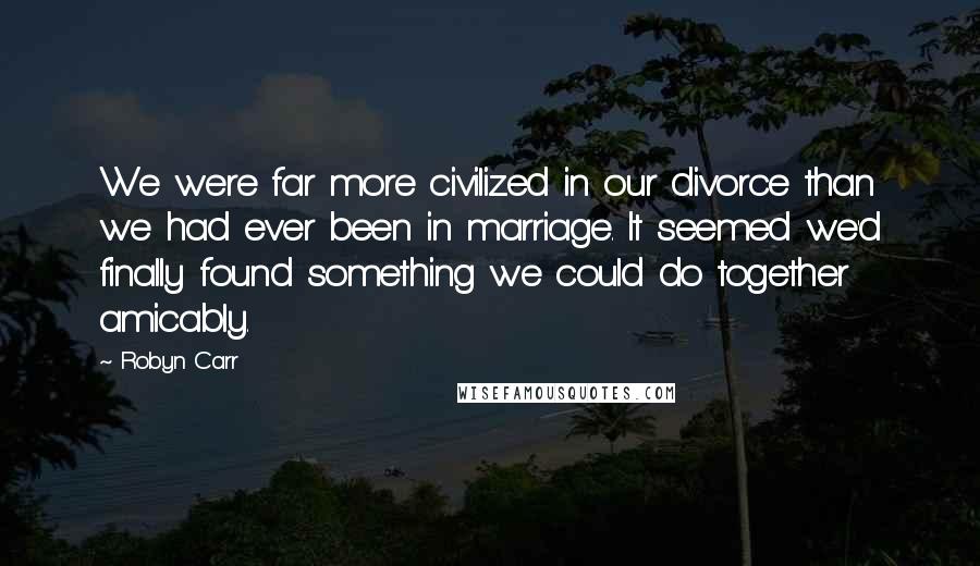 Robyn Carr Quotes: We were far more civilized in our divorce than we had ever been in marriage. It seemed we'd finally found something we could do together amicably.