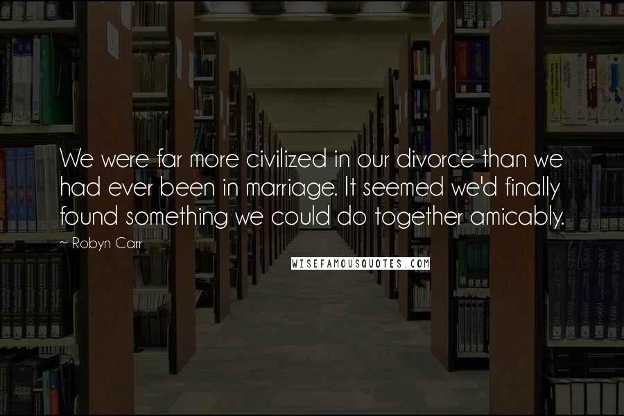 Robyn Carr Quotes: We were far more civilized in our divorce than we had ever been in marriage. It seemed we'd finally found something we could do together amicably.