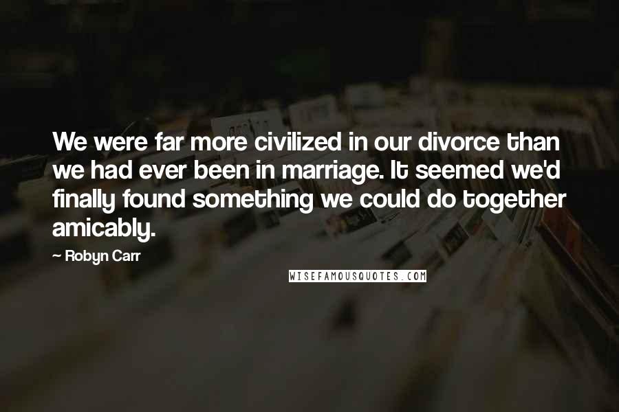 Robyn Carr Quotes: We were far more civilized in our divorce than we had ever been in marriage. It seemed we'd finally found something we could do together amicably.