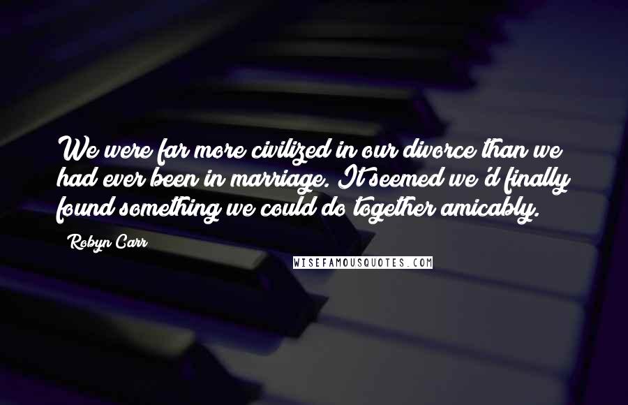 Robyn Carr Quotes: We were far more civilized in our divorce than we had ever been in marriage. It seemed we'd finally found something we could do together amicably.